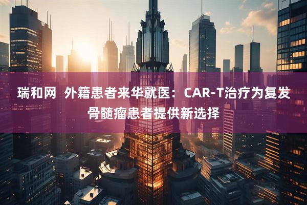 瑞和网  外籍患者来华就医：CAR-T治疗为复发骨髓瘤患者提供新选择
